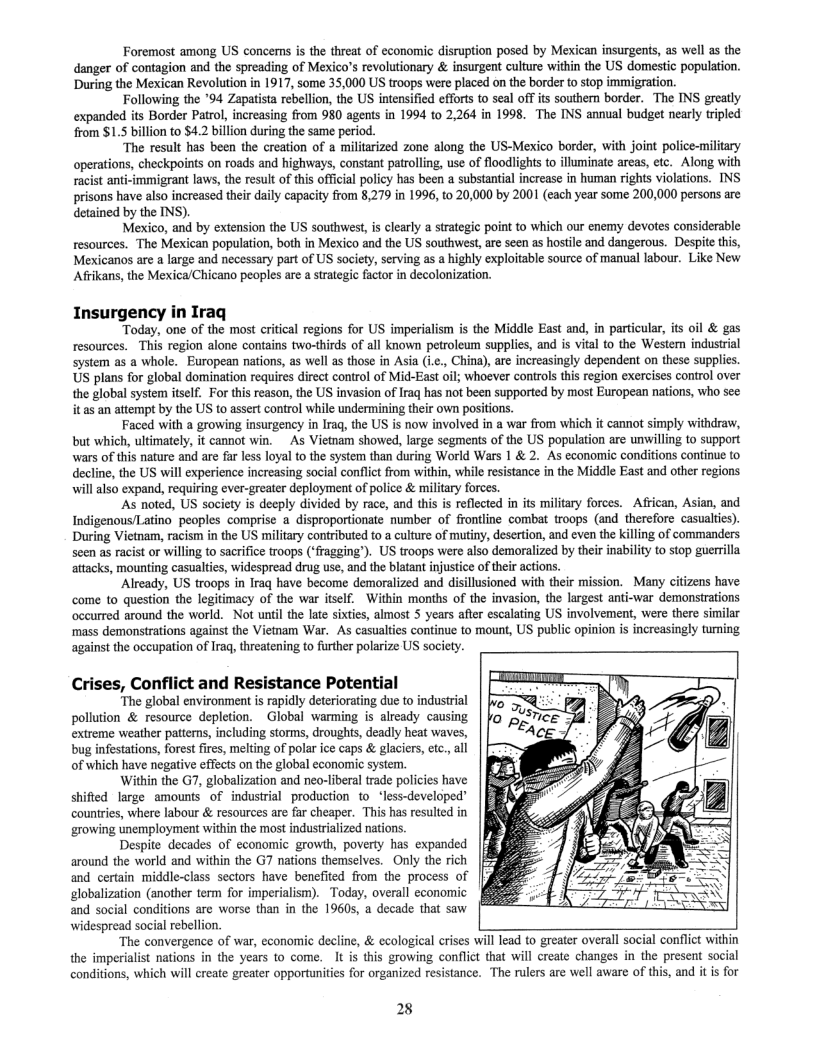 Foremost among US concens is the threat of economic disuption posed by Mexican insurgents, as well as the danger of contagion and the spreading of Mexico’s revolutionary & insurgent culture within the US domestic population. During the Mexican Revolution in 1917, some 35,000 US troops were placed on the border to stop immigration.  Following the *94 Zapatista rebellion, the US intensified efforts to seal of? its southem border. The INS greatly expanded its Border Patrol, increasing from 980 agents in 1994 to 2,264 in 1998. The INS annual budget nearly tripled from S1.5 billion to $4.2 billion during the same period.  The result has been the creation of a militarized zone along the US-Mexico border, with joint police-miltary operations, checkpoints on roads and highways, constant patrolling, use of floodlights to illuminate areas, etc. Along with racist anti-immigrant laws, the result of this official policy has been a substantial increase in human rights violations. INS prisons have also increased their daily capacity from 8,279 in 1996, t0.20,000 by 2001 (cach year some 200,000 persons are detained by the INS).  Mexico, and by extension the US southwest, is clearly a strategic point to which our enemy devotes considerable resources. The Mexican population, both in Mexico and the US southwest, are seen as hostle and dangerous. Despite this, Mexicanos are a large and necessary part of US society, serving as a highly exploitable source of manual labour. Like New Afrikans, the Mexica/Chicano peoples are a srategic factor in decolonization.  Insurgency in Iraq Today, one of the most critical regions for US imperialism is the Middle East and, in particular, its oil & gas  resources. This region alone contains two-hirds of all known petroleu supplies, and is vital to the Western industrial system as a whole. European nations, as wel as those in Asia (i.¢., China), are increasingly dependent on these supplics. US plans for global domination requires direct control of Mid-East oil; whoever controls this region exercises control over the global system itself. For this reason, the US invasion of Iraq has not been supported by most European nations, who see it as an attempt by the US to assert control while undermining their own positions  Faced with a growing insurgency in Iraq, the US is now involved in a war from which it cannot simply withdraw, but which, ultimately, it cannot win. ~As Vietnam showed, large segments of the US population are unwilling to support wars of this nature and are far less loyal to the system than during World Wars 1 & 2. As economic conditions continue to decline, the US will experience increasing social conflict from within, while resistance in the Middle East and other regions willalso expand, requiring ever-greater deployment of police & military forces.  As noted, US society is decply divided by race, and this is reflected in its military forces. African, Asian, and Indigenous/Latino peoples comprise a disproportionate number of frontline combat troops (and therefore casualtis). During Vietnam, racism in the US military contributed to a culture of mutiny, desertion, and even the killing of commanders scen as racist or willing to sacrifice troops (‘fragging’). US troops were also demoralized by their inability to stop guerrlla attacks, mounting casualties, widespread drug use, and the blatant injustice of their actions.  ‘Already, US troops in Iraq have become demoralized and disillusioned with their mission. Many citizens have come to question the legitimacy of the war itself. Within months of the invasion, the largest anti-war demonsirations occurred around the world. Not until the late sixties, almost 5 years after escalating US involvement, were there similar ‘mass demonstrations against the Vietnam War. As casualties continue to mount, US public opinion is increasingly turming against the occupation of Iraq, threatening to further polarize US society.  Crises, Conflict and Resistance Potential  “The global environment is rapidly deteriorating due to industrial pollution & resource depletion. ~Global warming is already causing extreme weather patterns, including storms, droughs, deadly heat waves, bug infstations, forest fires, melting of polar ice caps & glaciers, tc., all of which have negative effects on the global economic system.  Within the G7, globalization and neo-liberal trade policies have shifted large amounts of industrial production to less-developed” countries, where labour & resources are far cheaper. This has resulted in growing unemployment within the most industralized nations.  Despite decades of economic growth, poverty has expanded around the world and within the G7 nations themselves. Only the rich and certain middle-class sectors have benefited from the process of globalization (another term for imperialism). Today, overall economic and social conditions are worse than in the 19605, a decade that saw  widespread social rebellion. ‘The convergence of war, economic decline, & ecological crises will lead to greater overall social conflict within  the imperialist nations in the years to come. It is this growing conflict that will create changes in the present social conditions, which will create greater opportunities for organized resistance. The rulers are well aware of this, and it is for  28 